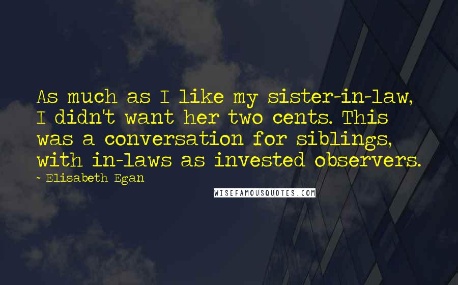 Elisabeth Egan quotes: As much as I like my sister-in-law, I didn't want her two cents. This was a conversation for siblings, with in-laws as invested observers.