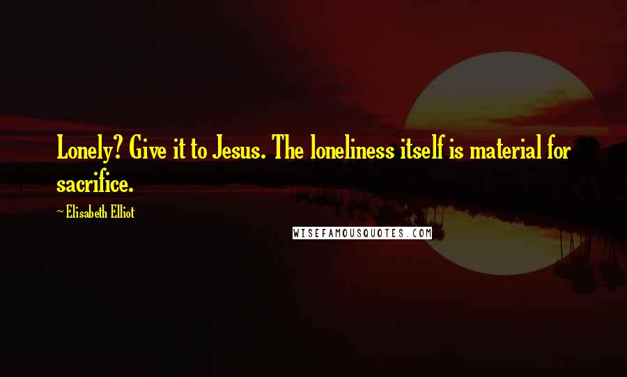 Elisabeth Elliot quotes: Lonely? Give it to Jesus. The loneliness itself is material for sacrifice.