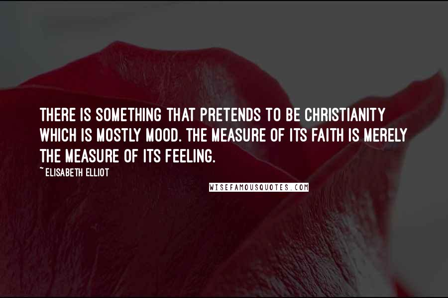 Elisabeth Elliot quotes: There is something that pretends to be christianity which is mostly mood. The measure of its faith is merely the measure of its feeling.