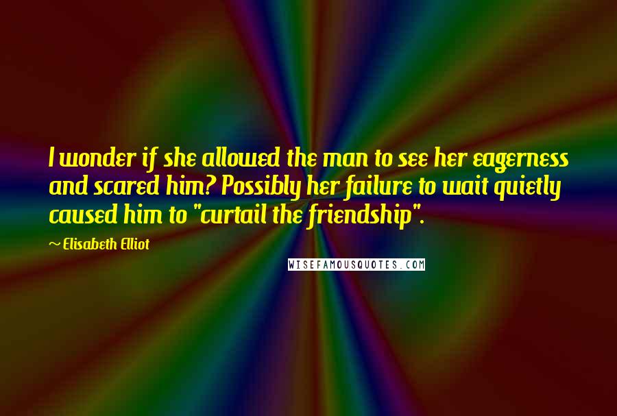 Elisabeth Elliot quotes: I wonder if she allowed the man to see her eagerness and scared him? Possibly her failure to wait quietly caused him to "curtail the friendship".