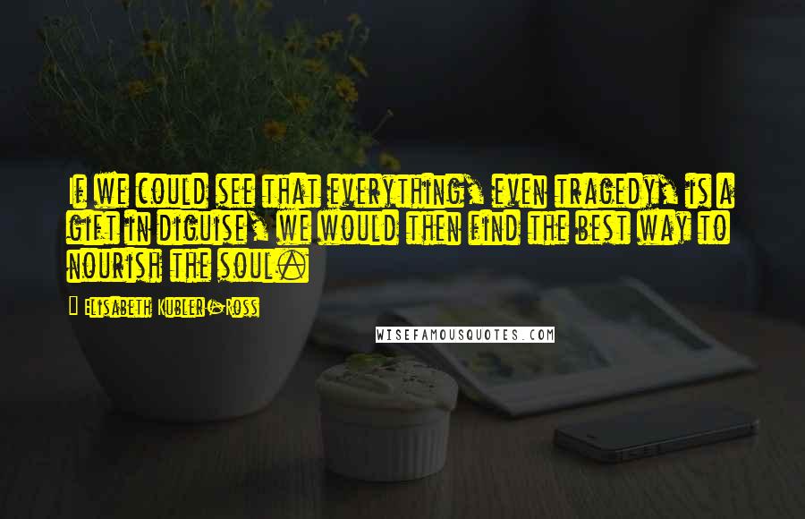 Elisabeth Kubler-Ross quotes: If we could see that everything, even tragedy, is a gift in diguise, we would then find the best way to nourish the soul. Elisabeth Kubler-Ross quotes: If we could see that everything, even tragedy, is a gift in diguise, we would then find the best way to nourish the soul.