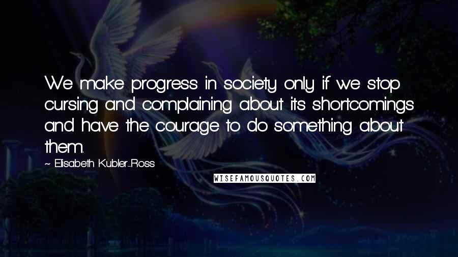 Elisabeth Kubler-Ross quotes: We make progress in society only if we stop cursing and complaining about its shortcomings and have the courage to do something about them.