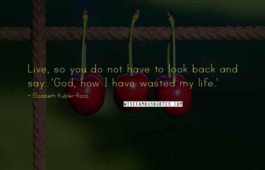 Elisabeth Kubler-Ross quotes: Live, so you do not have to look back and say: 'God, how I have wasted my life.'