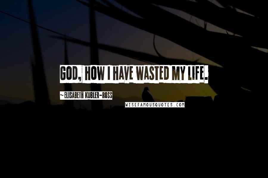 Elisabeth Kubler-Ross quotes: God, how I have wasted my life.