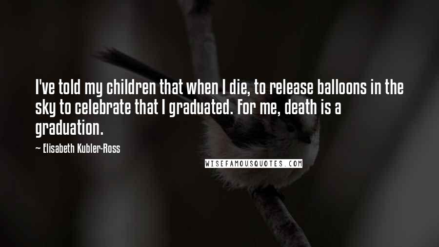 Elisabeth Kubler-Ross quotes: I've told my children that when I die, to release balloons in the sky to celebrate that I graduated. For me, death is a graduation.