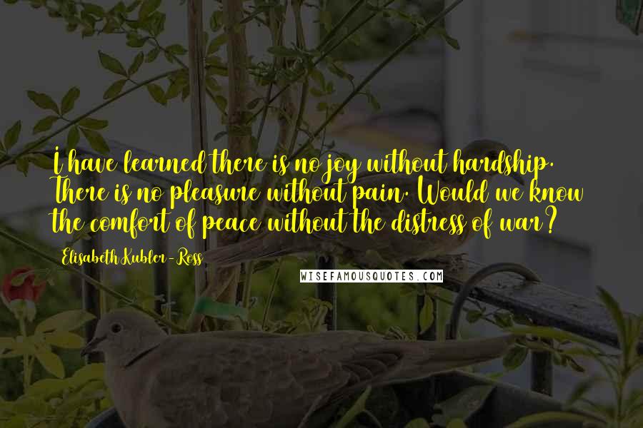 Elisabeth Kubler-Ross quotes: I have learned there is no joy without hardship. There is no pleasure without pain. Would we know the comfort of peace without the distress of war?