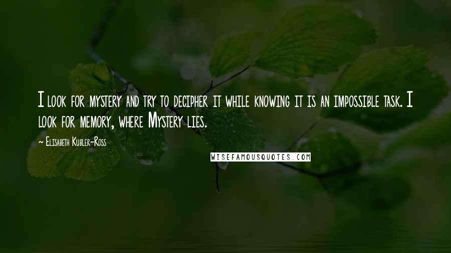 Elisabeth Kubler-Ross quotes: I look for mystery and try to decipher it while knowing it is an impossible task. I look for memory, where Mystery lies. Elisabeth Kubler-Ross quotes: I look for mystery and try to decipher it while knowing it is an impossible task. I look for memory, where Mystery lies.