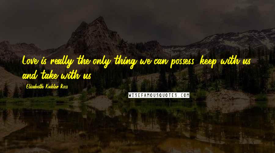 Elisabeth Kubler-Ross quotes: Love is really the only thing we can possess, keep with us, and take with us.