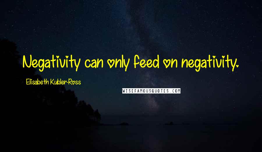 Elisabeth Kubler-Ross quotes: Negativity can only feed on negativity.