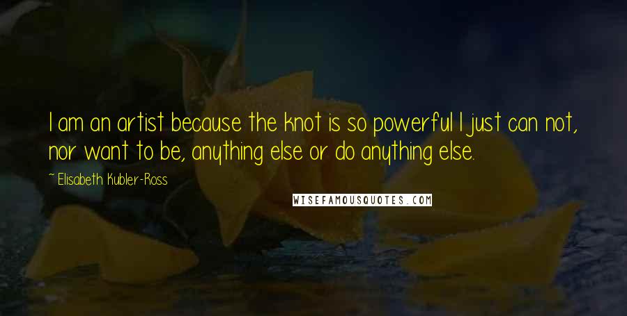 Elisabeth Kubler-Ross quotes: I am an artist because the knot is so powerful I just can not, nor want to be, anything else or do anything else.