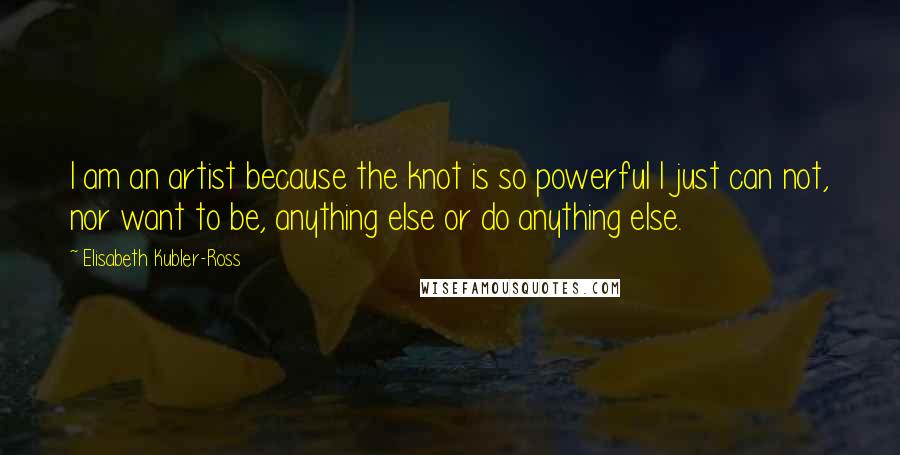 Elisabeth Kubler-Ross quotes: I am an artist because the knot is so powerful I just can not, nor want to be, anything else or do anything else. Elisabeth Kubler-Ross quotes: I am an artist because the knot is so powerful I just can not, nor want to be, anything else or do anything else.
