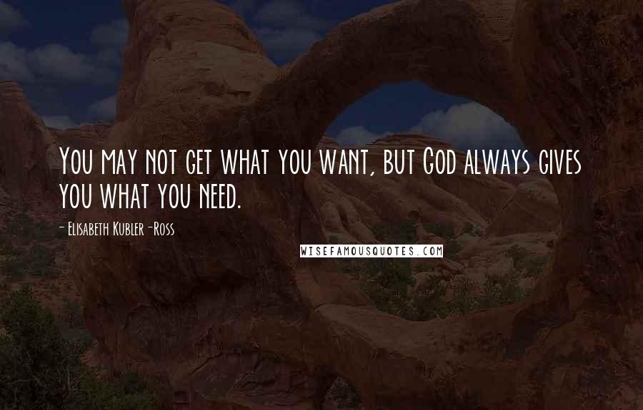 Elisabeth Kubler-Ross quotes: You may not get what you want, but God always gives you what you need.
