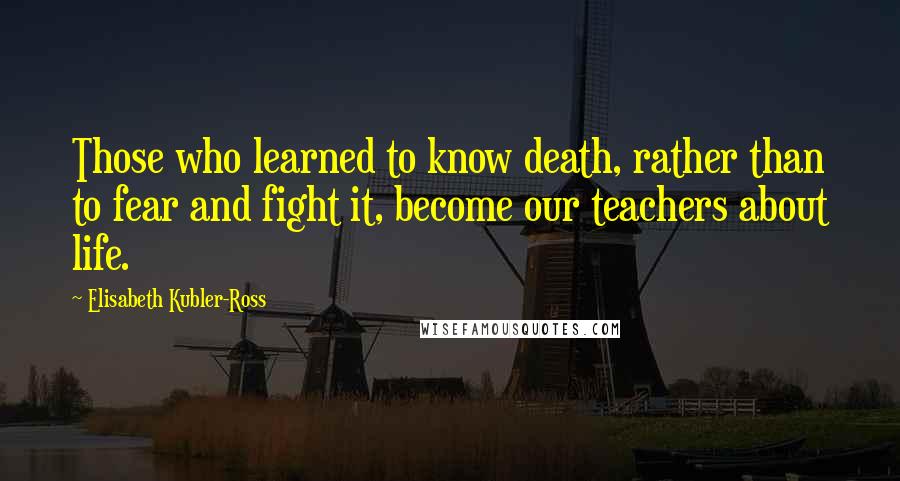 Elisabeth Kubler-Ross quotes: Those who learned to know death, rather than to fear and fight it, become our teachers about life.