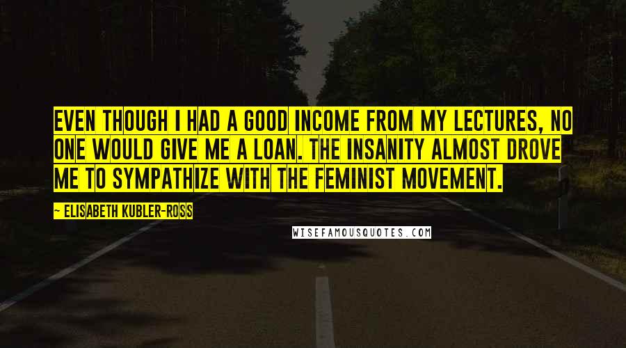 Elisabeth Kubler-Ross quotes: Even though I had a good income from my lectures, no one would give me a loan. The insanity almost drove me to sympathize with the feminist movement.