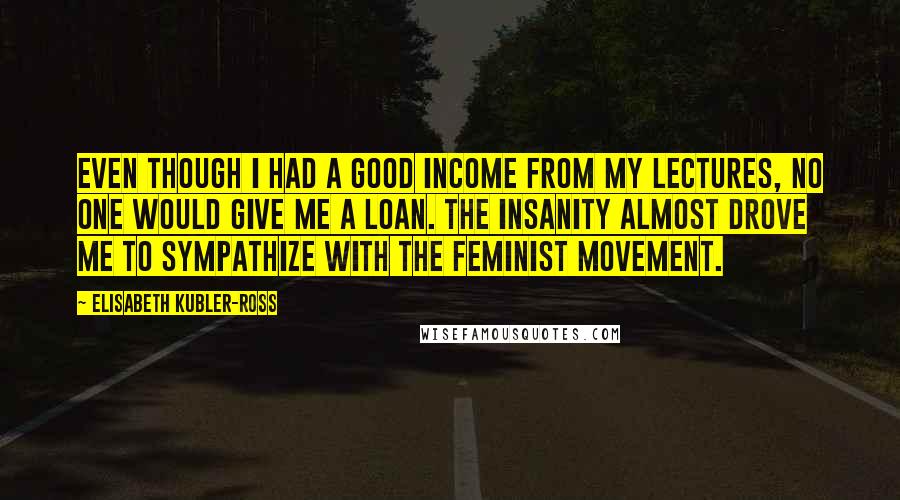 Elisabeth Kubler-Ross quotes: Even though I had a good income from my lectures, no one would give me a loan. The insanity almost drove me to sympathize with the feminist movement. Elisabeth Kubler-Ross quotes: Even though I had a good income from my lectures, no one would give me a loan. The insanity almost drove me to sympathize with the feminist movement.
