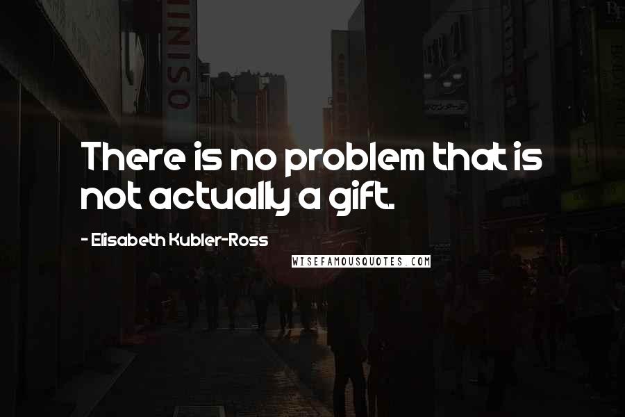 Elisabeth Kubler-Ross quotes: There is no problem that is not actually a gift.