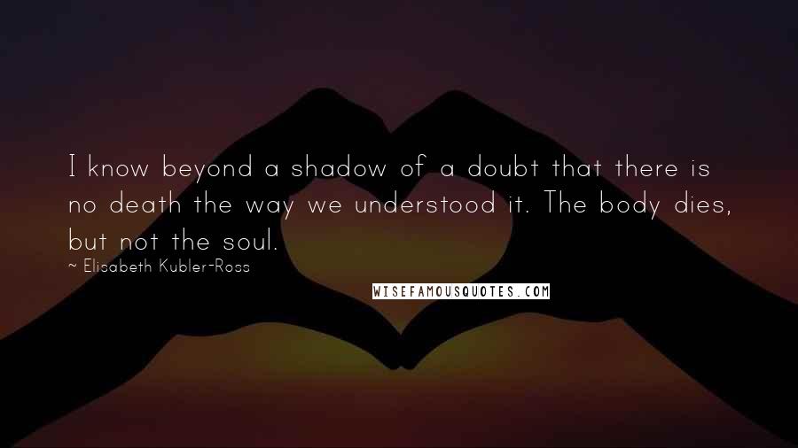 Elisabeth Kubler-Ross quotes: I know beyond a shadow of a doubt that there is no death the way we understood it. The body dies, but not the soul. Elisabeth Kubler-Ross quotes: I know beyond a shadow of a doubt that there is no death the way we understood it. The body dies, but not the soul.