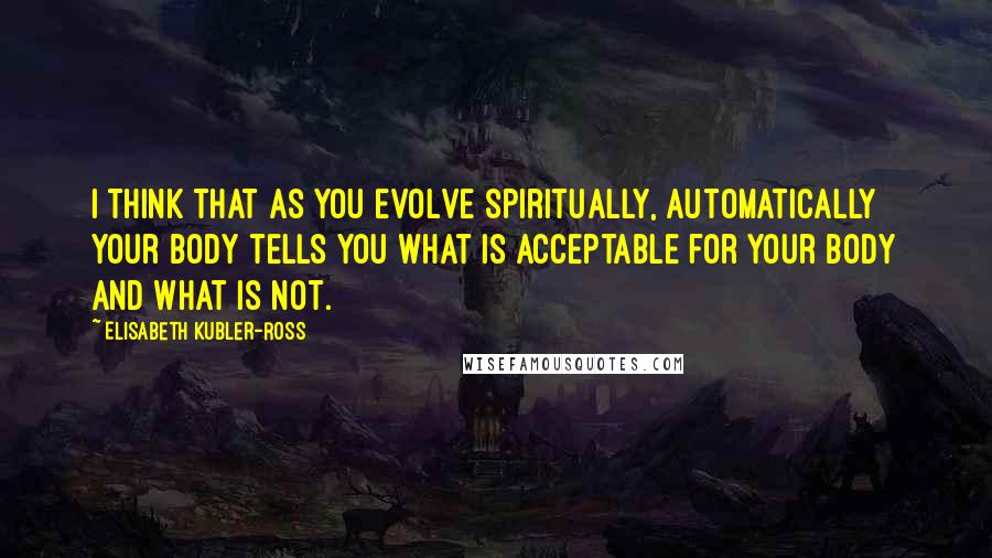 Elisabeth Kubler-Ross quotes: I think that as you evolve spiritually, automatically your body tells you what is acceptable for your body and what is not. Elisabeth Kubler-Ross quotes: I think that as you evolve spiritually, automatically your body tells you what is acceptable for your body and what is not.