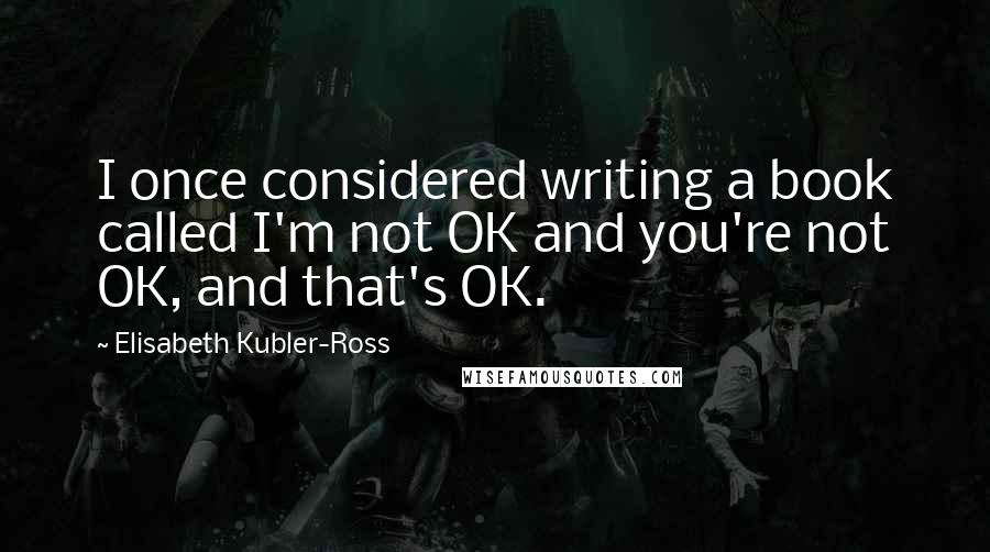 Elisabeth Kubler-Ross quotes: I once considered writing a book called I'm not OK and you're not OK, and that's OK.