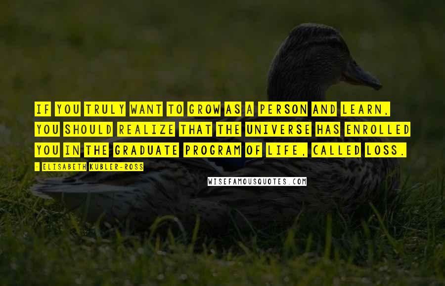 Elisabeth Kubler-Ross quotes: If you truly want to grow as a person and learn, you should realize that the universe has enrolled you in the graduate program of life, called loss. Elisabeth Kubler-Ross quotes: If you truly want to grow as a person and learn, you should realize that the universe has enrolled you in the graduate program of life, called loss.