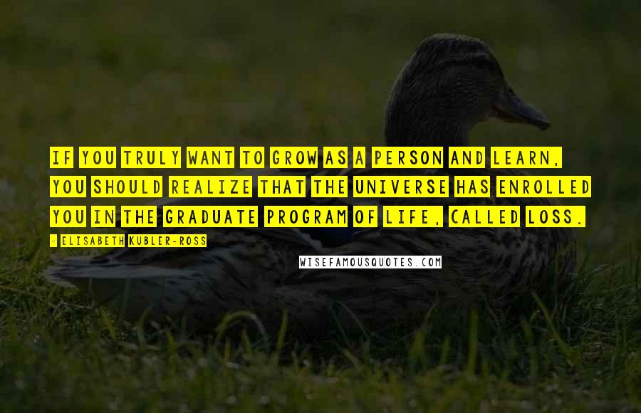 Elisabeth Kubler-Ross quotes: If you truly want to grow as a person and learn, you should realize that the universe has enrolled you in the graduate program of life, called loss.