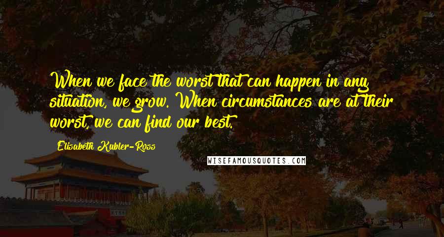 Elisabeth Kubler-Ross quotes: When we face the worst that can happen in any situation, we grow. When circumstances are at their worst, we can find our best.