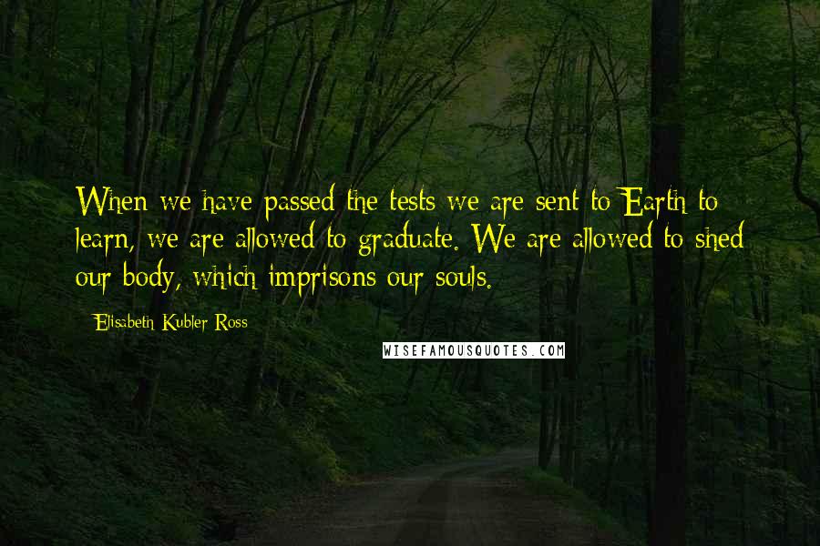 Elisabeth Kubler-Ross quotes: When we have passed the tests we are sent to Earth to learn, we are allowed to graduate. We are allowed to shed our body, which imprisons our souls.