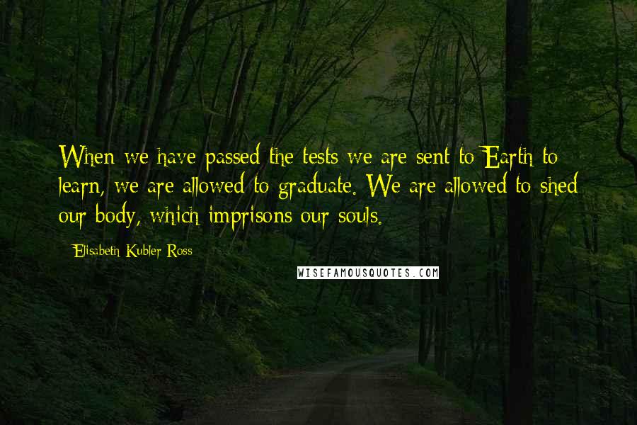 Elisabeth Kubler-Ross quotes: When we have passed the tests we are sent to Earth to learn, we are allowed to graduate. We are allowed to shed our body, which imprisons our souls. Elisabeth Kubler-Ross quotes: When we have passed the tests we are sent to Earth to learn, we are allowed to graduate. We are allowed to shed our body, which imprisons our souls.