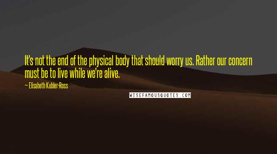 Elisabeth Kubler-Ross quotes: It's not the end of the physical body that should worry us. Rather our concern must be to live while we're alive.