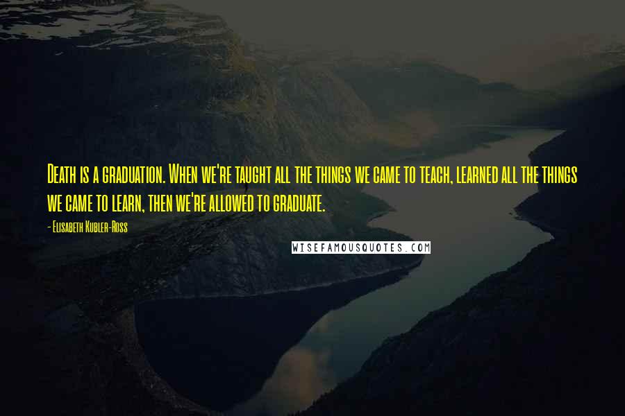 Elisabeth Kubler-Ross quotes: Death is a graduation. When we're taught all the things we came to teach, learned all the things we came to learn, then we're allowed to graduate.