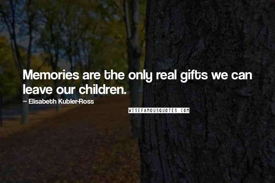 Elisabeth Kubler-Ross quotes: Memories are the only real gifts we can leave our children.