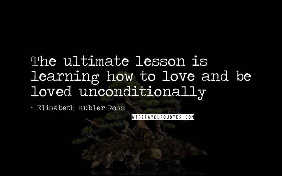 Elisabeth Kubler-Ross quotes: The ultimate lesson is learning how to love and be loved unconditionally