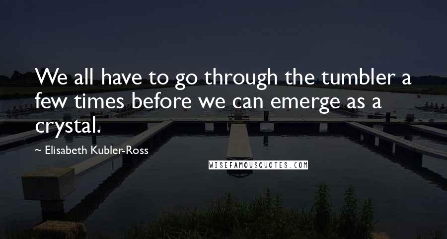 Elisabeth Kubler-Ross quotes: We all have to go through the tumbler a few times before we can emerge as a crystal.