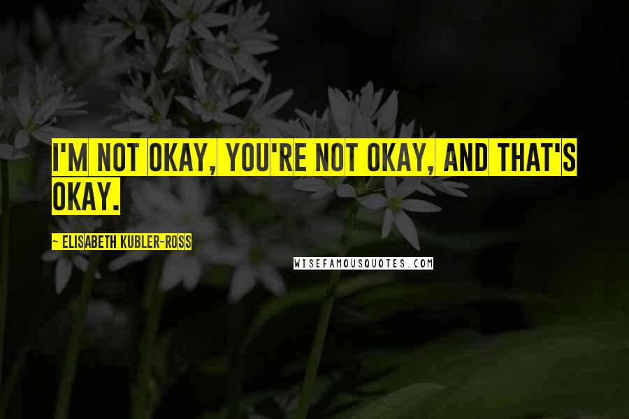 Elisabeth Kubler-Ross quotes: I'm not okay, you're not okay, and that's okay.