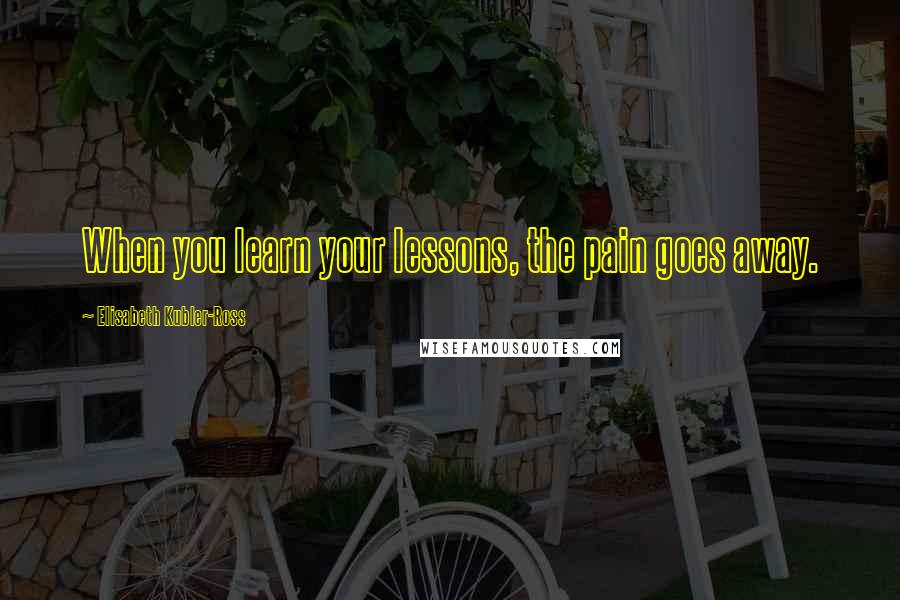 Elisabeth Kubler-Ross quotes: When you learn your lessons, the pain goes away.