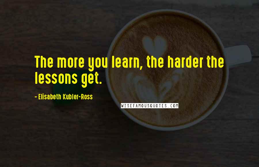 Elisabeth Kubler-Ross quotes: The more you learn, the harder the lessons get.