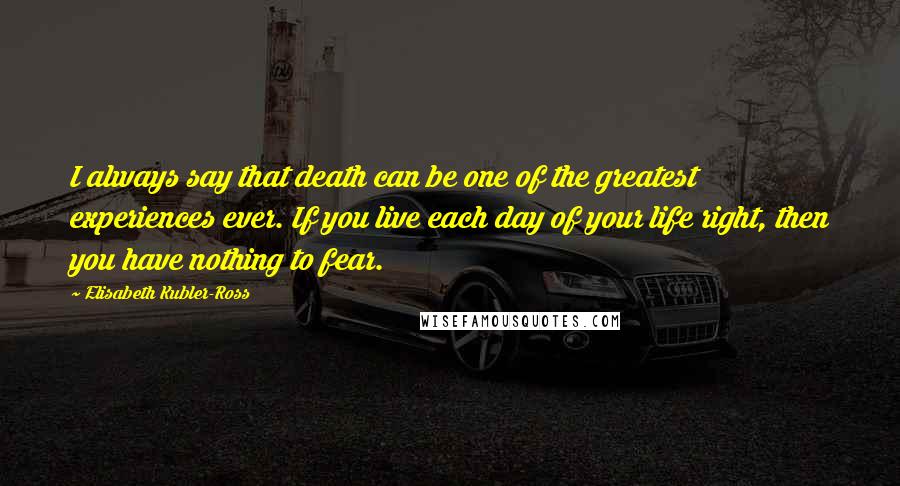Elisabeth Kubler-Ross quotes: I always say that death can be one of the greatest experiences ever. If you live each day of your life right, then you have nothing to fear. Elisabeth Kubler-Ross quotes: I always say that death can be one of the greatest experiences ever. If you live each day of your life right, then you have nothing to fear.