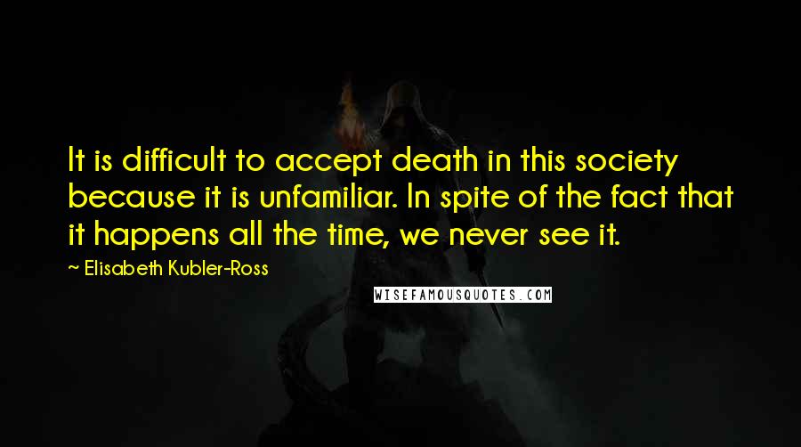 Elisabeth Kubler-Ross quotes: It is difficult to accept death in this society because it is unfamiliar. In spite of the fact that it happens all the time, we never see it.