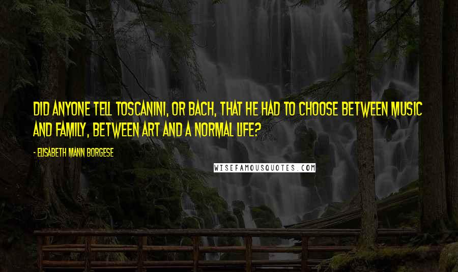 Elisabeth Mann Borgese quotes: Did anyone tell Toscanini, or Bach, that he had to choose between music and family, between art and a normal life?