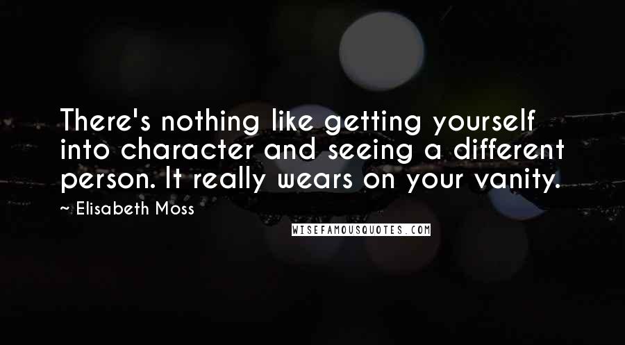 Elisabeth Moss quotes: There's nothing like getting yourself into character and seeing a different person. It really wears on your vanity. Elisabeth Moss quotes: There's nothing like getting yourself into character and seeing a different person. It really wears on your vanity.