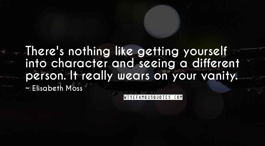 Elisabeth Moss quotes: There's nothing like getting yourself into character and seeing a different person. It really wears on your vanity.