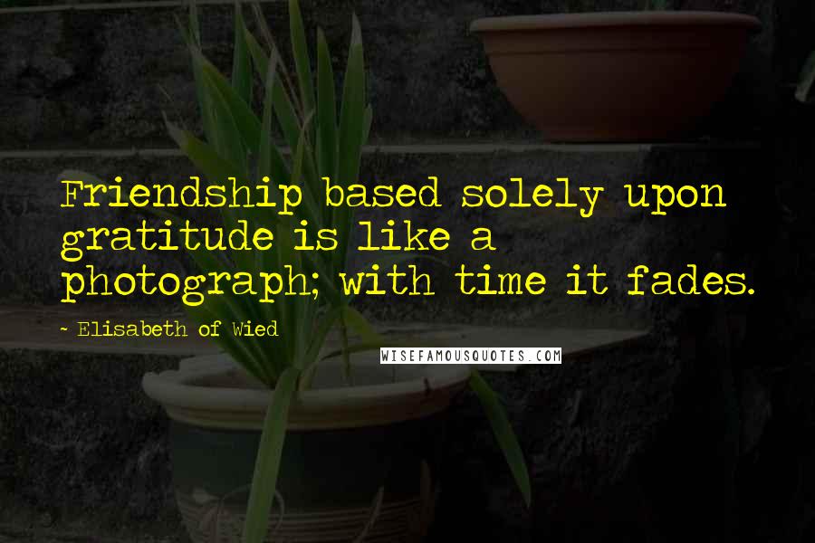 Elisabeth Of Wied quotes: Friendship based solely upon gratitude is like a photograph; with time it fades.