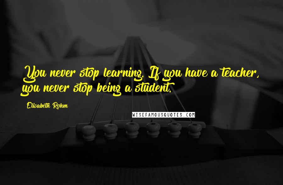 Elisabeth Rohm quotes: You never stop learning. If you have a teacher, you never stop being a student.