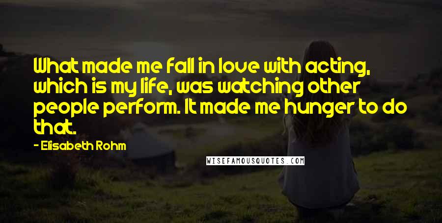 Elisabeth Rohm quotes: What made me fall in love with acting, which is my life, was watching other people perform. It made me hunger to do that.
