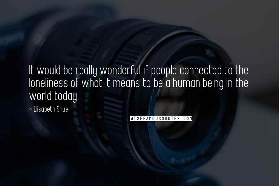 Elisabeth Shue quotes: It would be really wonderful if people connected to the loneliness of what it means to be a human being in the world today.