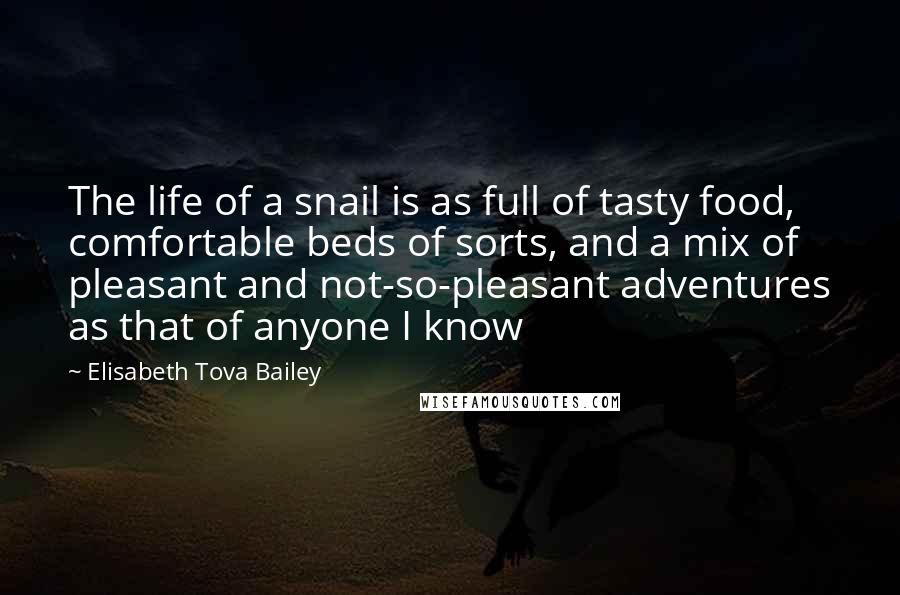 Elisabeth Tova Bailey quotes: The life of a snail is as full of tasty food, comfortable beds of sorts, and a mix of pleasant and not-so-pleasant adventures as that of anyone I know Elisabeth Tova Bailey quotes: The life of a snail is as full of tasty food, comfortable beds of sorts, and a mix of pleasant and not-so-pleasant adventures as that of anyone I know