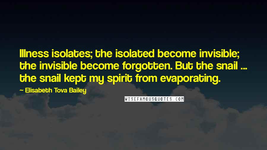 Elisabeth Tova Bailey quotes: Illness isolates; the isolated become invisible; the invisible become forgotten. But the snail ... the snail kept my spirit from evaporating. Elisabeth Tova Bailey quotes: Illness isolates; the isolated become invisible; the invisible become forgotten. But the snail ... the snail kept my spirit from evaporating.