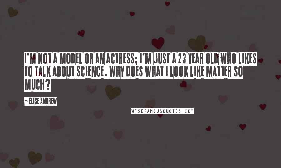 Elise Andrew quotes: I'm not a model or an actress; I'm just a 23 year old who likes to talk about science. Why does what I look like matter so much?