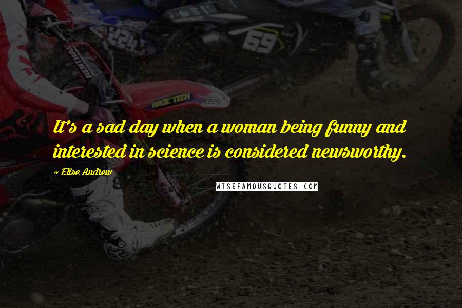 Elise Andrew quotes: It's a sad day when a woman being funny and interested in science is considered newsworthy.