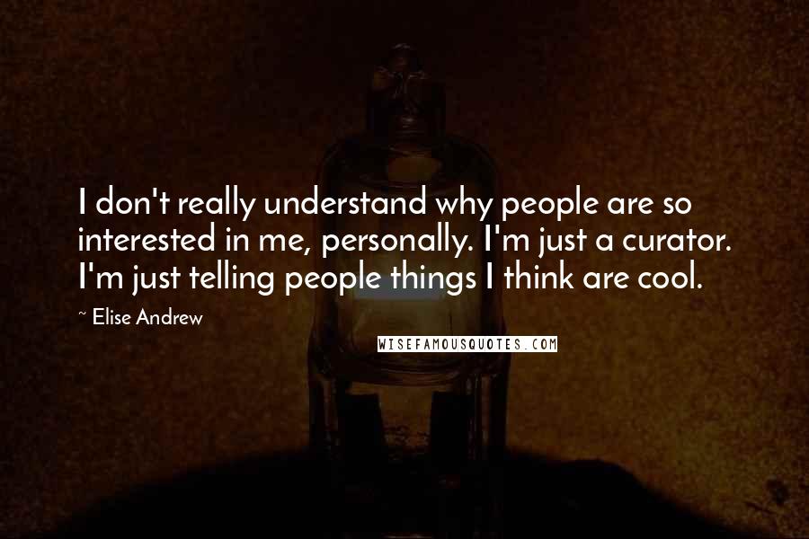 Elise Andrew quotes: I don't really understand why people are so interested in me, personally. I'm just a curator. I'm just telling people things I think are cool.